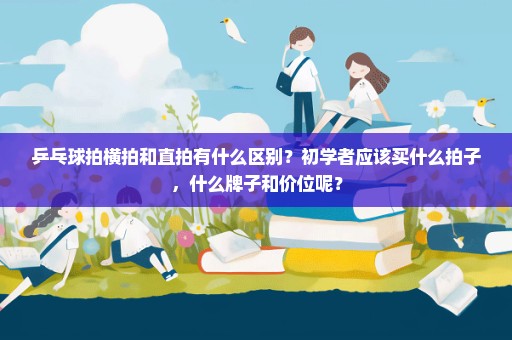 乒乓球拍横拍和直拍有什么区别？初学者应该买什么拍子，什么牌子和价位呢？