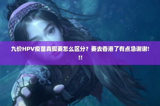 九价HPV疫苗真假要怎么区分？要去香港了有点急谢谢!!!