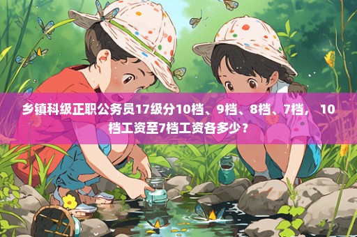 乡镇科级正职公务员17级分10档、9档、8档、7档， 10档工资至7档工资各多少？