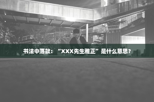 书法中落款：“XXX先生雅正”是什么意思？