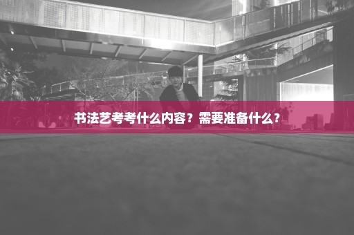 书法艺考考什么内容？需要准备什么？