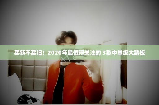 买新不买旧！2020年最值得关注的 3款中量级大踏板