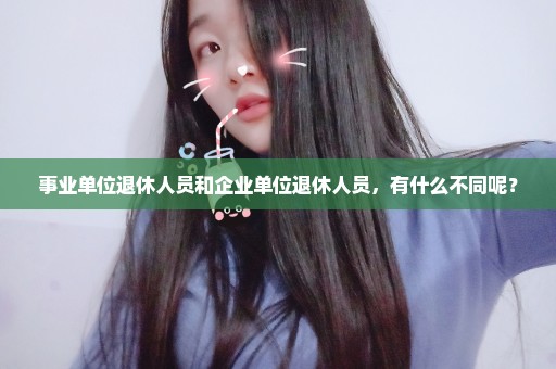 事业单位退休人员和企业单位退休人员，有什么不同呢？