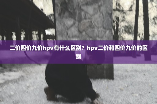 二价四价九价hpv有什么区别？hpv二价和四价九价的区别