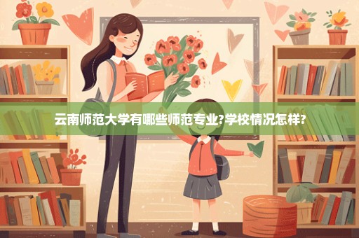 云南师范大学有哪些师范专业?学校情况怎样?