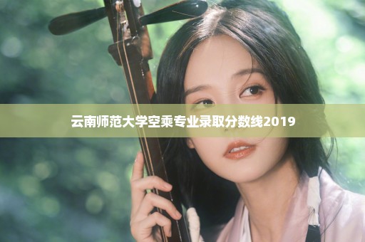 云南师范大学空乘专业录取分数线2019