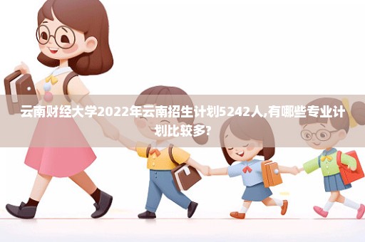 云南财经大学2022年云南招生计划5242人,有哪些专业计划比较多?