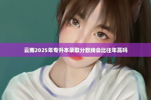 云南2025年专升本录取分数线会比往年高吗