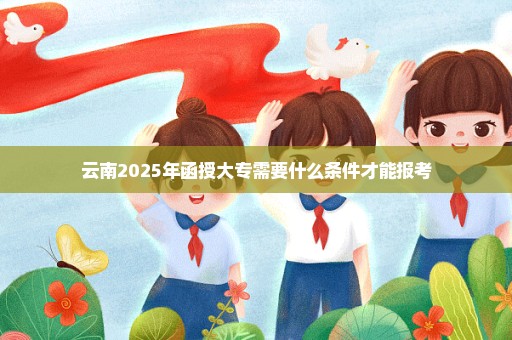 云南2025年函授大专需要什么条件才能报考