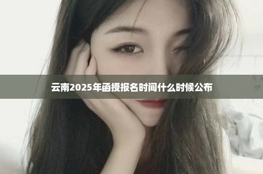 云南2025年函授报名时间什么时候公布