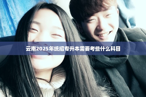 云南2025年统招专升本需要考些什么科目