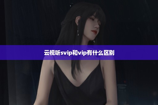 云视听svip和vip有什么区别