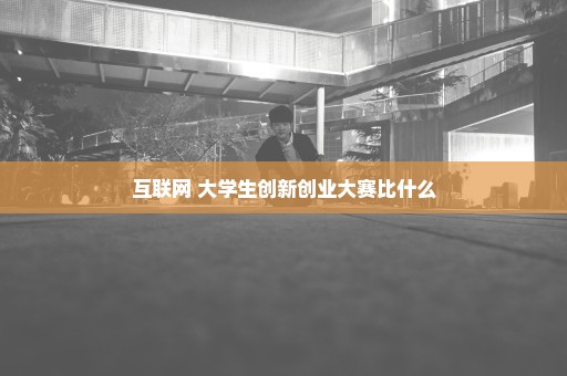 互联网+大学生创新创业大赛比什么