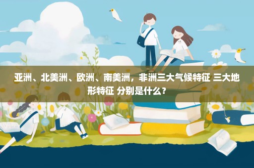 亚洲、北美洲、欧洲、南美洲，非洲三大气候特征 三大地形特征 分别是什么？