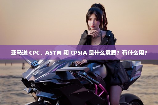 亚马逊 CPC、ASTM 和 CPSIA 是什么意思？有什么用？