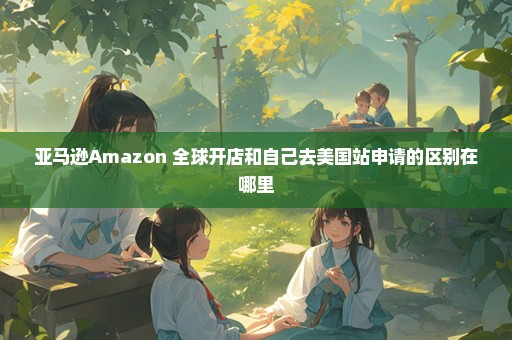 亚马逊Amazon 全球开店和自己去美国站申请的区别在哪里