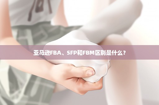 亚马逊FBA、SFP和FBM区别是什么？