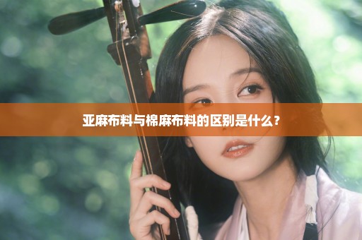 亚麻布料与棉麻布料的区别是什么？