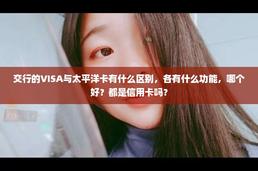 交行的VISA与太平洋卡有什么区别，各有什么功能，哪个好？都是信用卡吗？