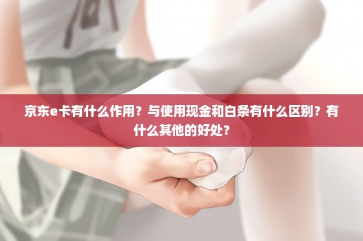 京东e卡有什么作用？与使用现金和白条有什么区别？有什么其他的好处？