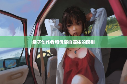 亲子创作者和母婴自媒体的区别