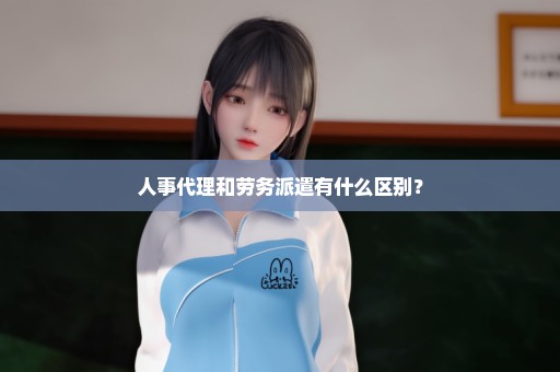 人事代理和劳务派遣有什么区别？