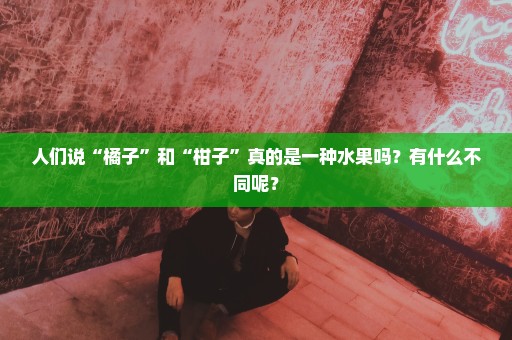 人们说“橘子”和“柑子”真的是一种水果吗？有什么不同呢？