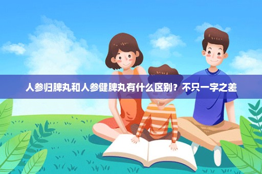 人参归脾丸和人参健脾丸有什么区别？不只一字之差