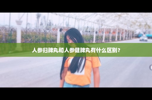 人参归脾丸和人参健脾丸有什么区别？