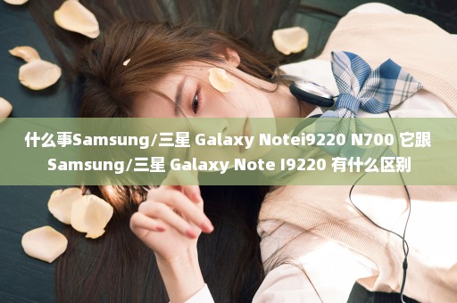 什么事Samsung/三星 Galaxy Notei9220 N700 它跟Samsung/三星 Galaxy Note I9220 有什么区别