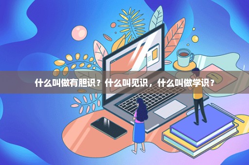 什么叫做有胆识？什么叫见识，什么叫做学识？