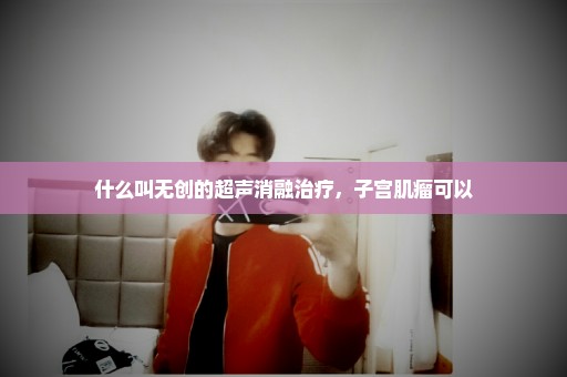 什么叫无创的超声消融治疗，子宫肌瘤可以