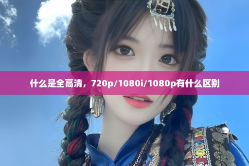 什么是全高清，720p/1080i/1080p有什么区别