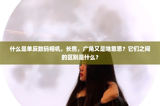 什么是单反数码相机，长焦，广角又是啥意思？它们之间的区别是什么？