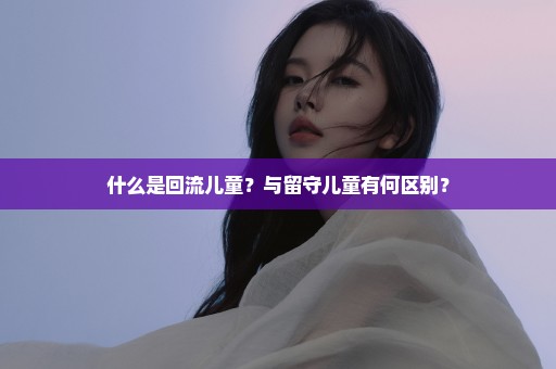 什么是回流儿童？与留守儿童有何区别？