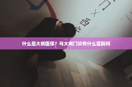 什么是大病医保？与大病门诊有什么区别吗