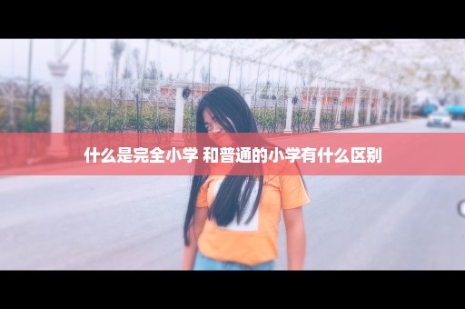 什么是完全小学 和普通的小学有什么区别