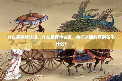 什么是感性认识，什么是理性认识，他们之间的区别在于什么?