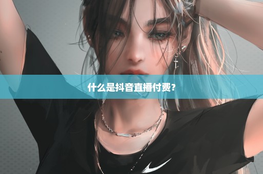 什么是抖音直播付费？