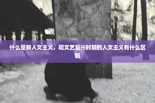 什么是新人文主义，和文艺复兴时期的人文主义有什么区别