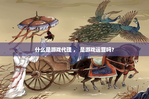 什么是游戏代理 ， 是游戏运营吗？