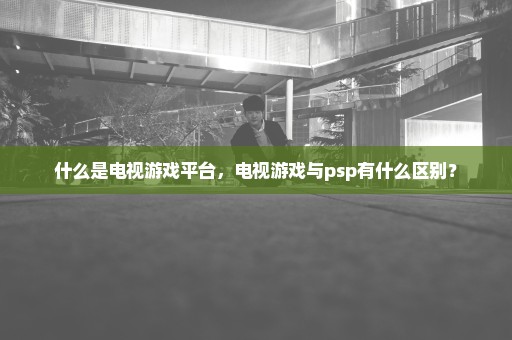 什么是电视游戏平台，电视游戏与psp有什么区别？