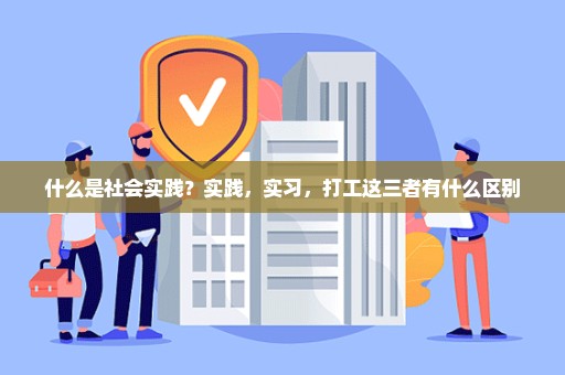 什么是社会实践？实践，实习，打工这三者有什么区别