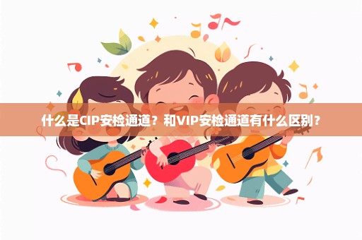 什么是CIP安检通道？和VIP安检通道有什么区别？