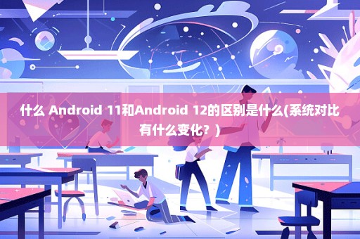 什么 Android 11和Android 12的区别是什么(系统对比有什么变化？)