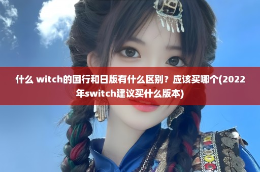 什么 witch的国行和日版有什么区别？应该买哪个(2022年switch建议买什么版本)