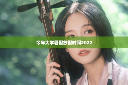 今年大学暑假放假时间2022