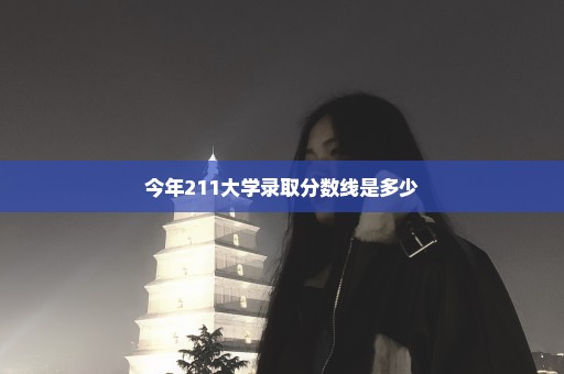 今年211大学录取分数线是多少