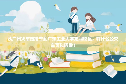 从广州火车站搭车到广东工业大学龙洞校区，有什么公交车可以搭乘？