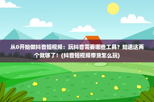 从0开始做抖音短视频：玩抖音需要哪些工具？知道这两个就够了！(抖音短视频带货怎么玩)